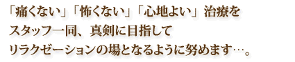 「痛くない」「怖くない」「心地よい」治療をスタッフ一同、真剣に目指してリラクゼーションの場となるように努めます…。