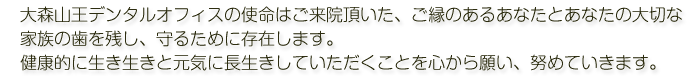 大森山王デンタルオフィスの使命はご来院頂いた、ご縁のあるあなたとあなたの大切な家族の歯を残し、守るために存在します。健康的に生き生きと元気に長生きしていただくことを心から願い、努めていきます。